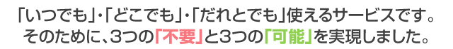 「いつでも」・「どこでも」・「だれとでも」使えるサービスです。 そのために、3つの「不要」と3つの「可能」を実現しました。