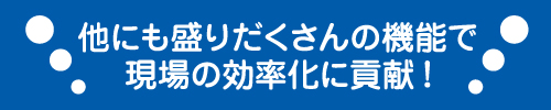 他にも盛りだくさんの機能で現場の効率化に貢献！
