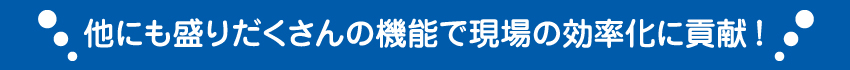 他にも盛りだくさんの機能で現場の効率化に貢献！
